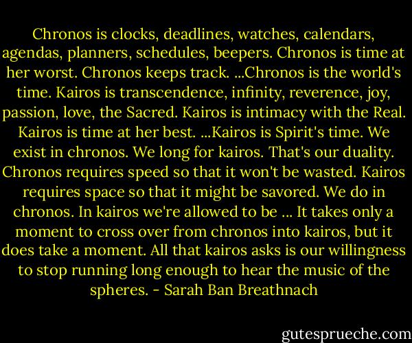 Chronos is clocks, deadlines, watches, calendars, agendas, planners, schedules, beepers. Chronos is time at her worst. Chronos keeps track. ...Chronos is the world's time. Kairos is transcendence, infinity, reverence, joy, passion, love, the Sacred. Kairos is intimacy with the Real. Kairos is time at her best. ...Kairos is Spirit's time. We exist in chronos. We long for kairos. That's our duality. Chronos requires speed so that it won't be wasted. Kairos requires space so that it might be savored. We do in chronos. In kairos we're allowed to be ... It takes only a moment to cross over from chronos into kairos, but it does take a moment. All that kairos asks is our willingness to stop running long enough to hear the music of the spheres. - Sarah Ban Breathnach