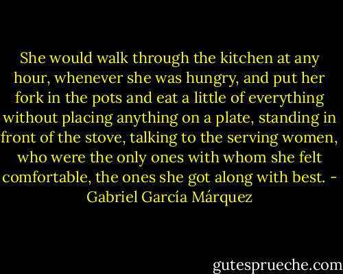 She would walk through the kitchen at any hour, whenever she was hungry, and put her fork in the pots and eat a little of everything without placing anything on a plate, standing in front of the stove, talking to the serving women, who were the only ones with whom she felt comfortable, the ones she got along with best. - Gabriel García Márquez