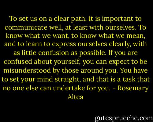 To set us on a clear path, it is important to communicate well, at least<br />with ourselves. To know what we want, to know what we mean, and<br />to learn to express ourselves clearly, with as little confusion as possible.<br />If you are confused about yourself, you can expect to be misunderstood<br />by those around you. You have to set your mind straight, and that is<br />a task that no one else can undertake for you. - Rosemary Altea