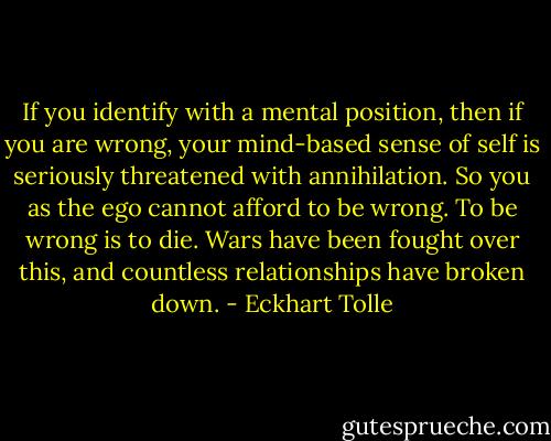 If you identify with a mental position, then if you are wrong, your mind-based sense of self is seriously threatened with annihilation. So you as the ego cannot afford to be wrong. To be wrong is to die. Wars have been fought over this, and countless relationships have broken down. - Eckhart Tolle