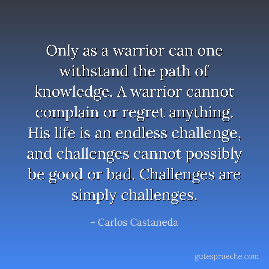 Only as a warrior can one withstand the path of knowledge. A warrior cannot complain or regret anything. His life is an endless challenge, and challenges cannot possibly be good or bad. Challenges are simply challenges. - Carlos Castaneda