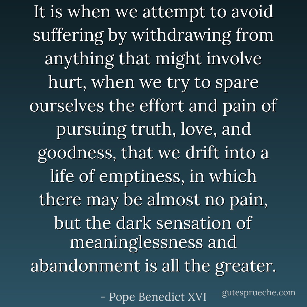 It is when we attempt to avoid suffering by withdrawing from anything that might involve hurt, when we try to spare ourselves the effort and pain of pursuing truth, love, and goodness, that we drift into a life of emptiness, in which there may be almost no pain, but the dark sensation of meaninglessness and abandonment is all the greater. - Pope Benedict XVI