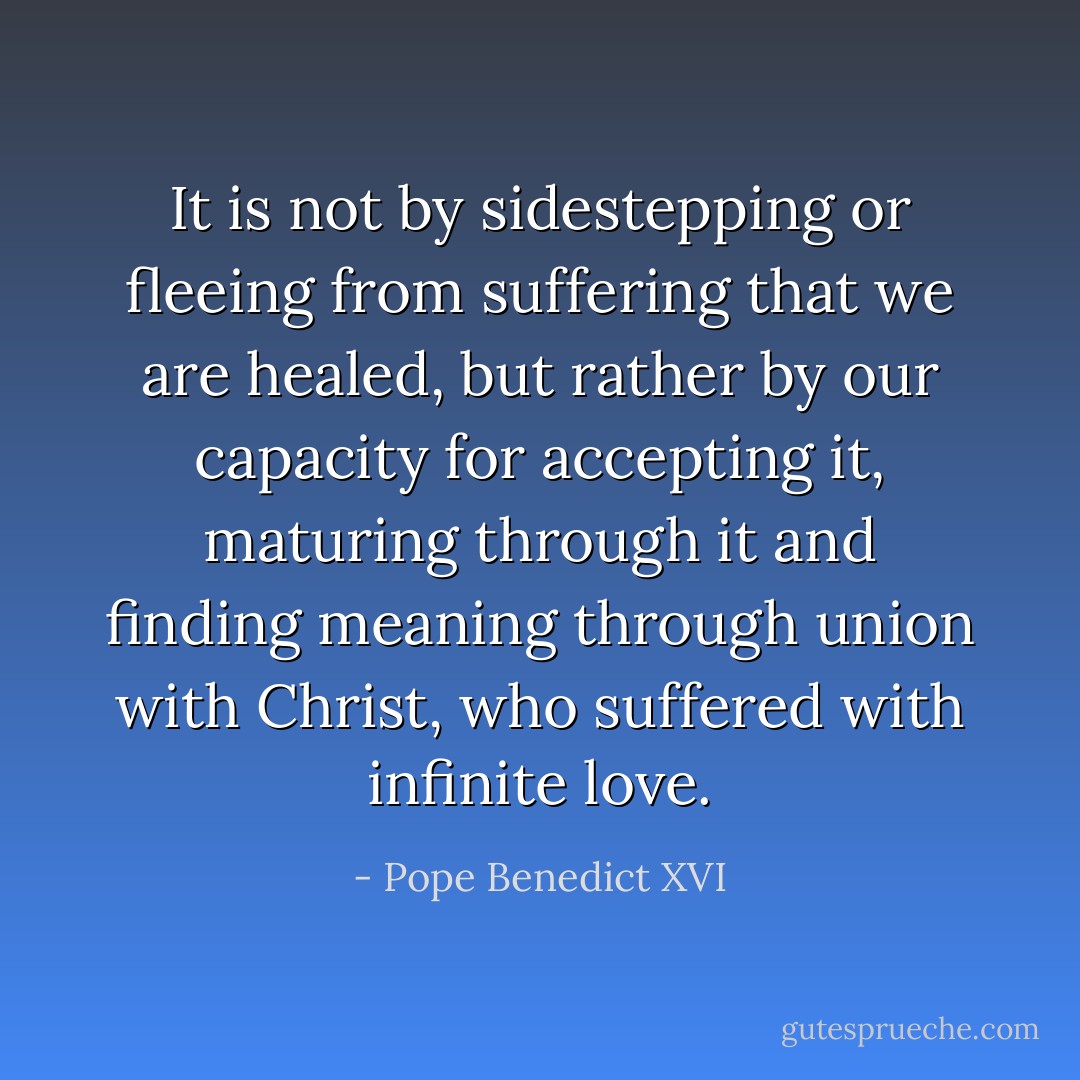 It is not by sidestepping or fleeing from suffering that we are healed, but rather by our capacity for accepting it, maturing through it and finding meaning through union with Christ, who suffered with infinite love. - Pope Benedict XVI