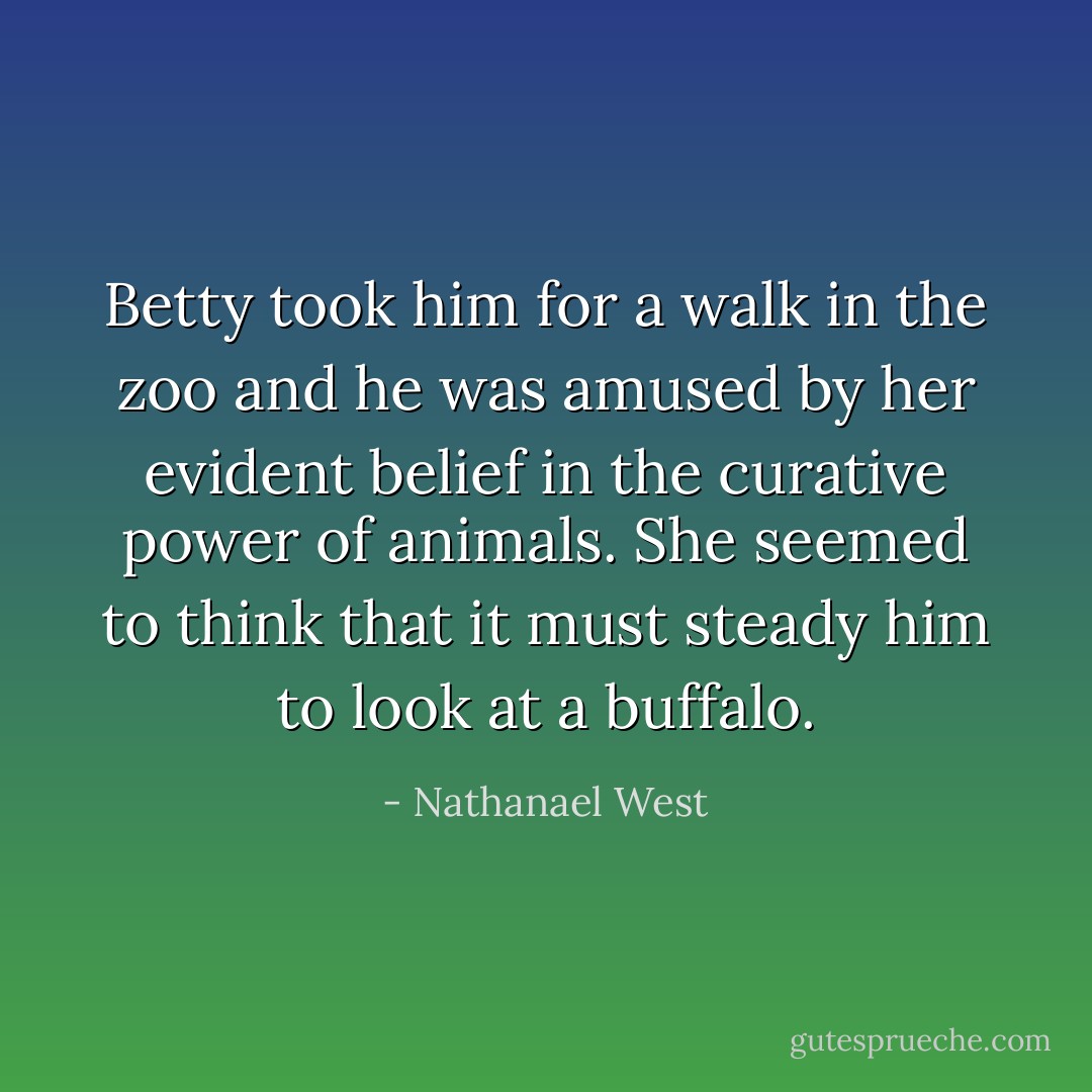 Betty took him for a walk in the zoo and he was amused by her evident belief in the curative power of animals. She seemed to think that it must steady him to look at a buffalo. - Nathanael West