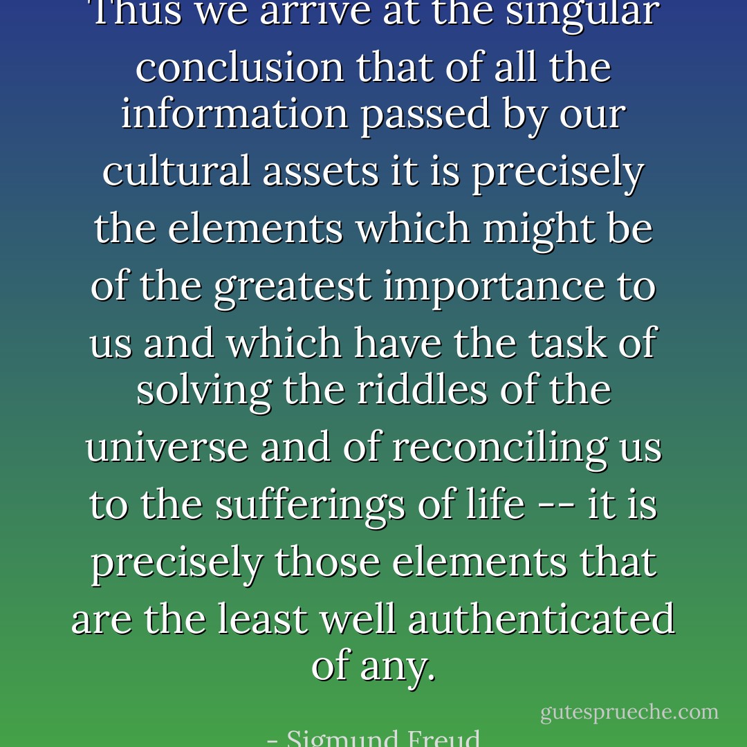 Thus we arrive at the singular conclusion that of all the information passed by our cultural assets it is precisely the elements which might be of the greatest importance to us and which have the task of solving the riddles of the universe and of reconciling us to the sufferings of life -- it is precisely those elements that are the least well authenticated of any. - Sigmund Freud