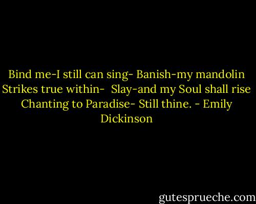 Bind me-I still can sing-<br />Banish-my mandolin<br />Strikes true within-<br /><br />Slay-and my Soul shall rise<br />Chanting to Paradise-<br />Still thine. - Emily Dickinson