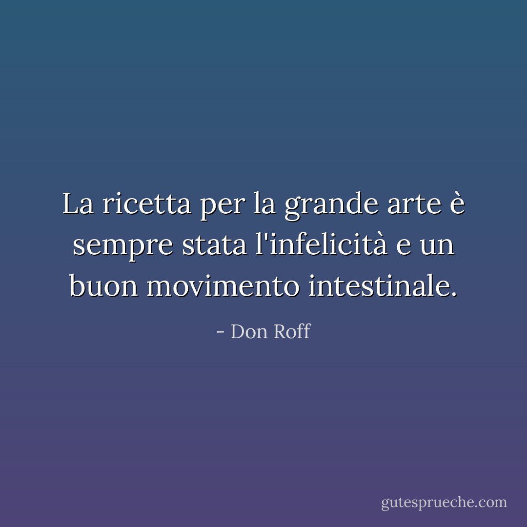 La ricetta per la grande arte è sempre stata l'infelicità e un buon movimento intestinale. - Don Roff