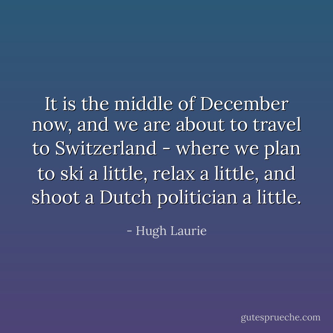 It is the middle of December now, and we are about to travel to Switzerland - where we plan to ski a little, relax a little, and shoot a Dutch politician a little. - Hugh Laurie