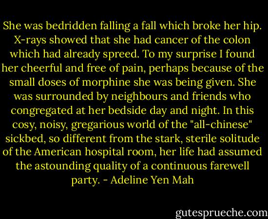 She was bedridden falling a fall which broke her hip. X-rays showed that she had cancer of the colon which had already spreed. To my surprise I found her cheerful and free of pain, perhaps because of the small doses of morphine she was being given. She was surrounded by neighbours and friends who congregated at her bedside day and night. In this cosy, noisy, gregarious world of the "all-chinese" sickbed, so different from the stark, sterile solitude of the American hospital room, her life had assumed the astounding quality of a continuous farewell party. - Adeline Yen Mah
