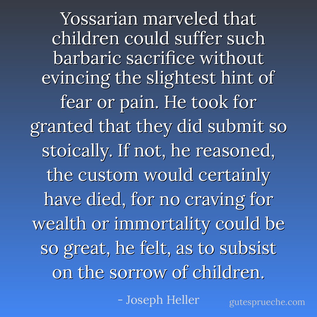 Yossarian marveled that children could suffer such barbaric sacrifice without evincing the slightest hint of fear or pain. He took for granted that they did submit so stoically. If not, he reasoned, the custom would certainly have died, for no craving for wealth or immortality could be so great, he felt, as to subsist on the sorrow of children. - Joseph Heller