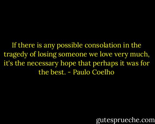 If there is any possible consolation in the tragedy of losing someone we love very much, it's the necessary hope that perhaps it was for the best. - Paulo Coelho
