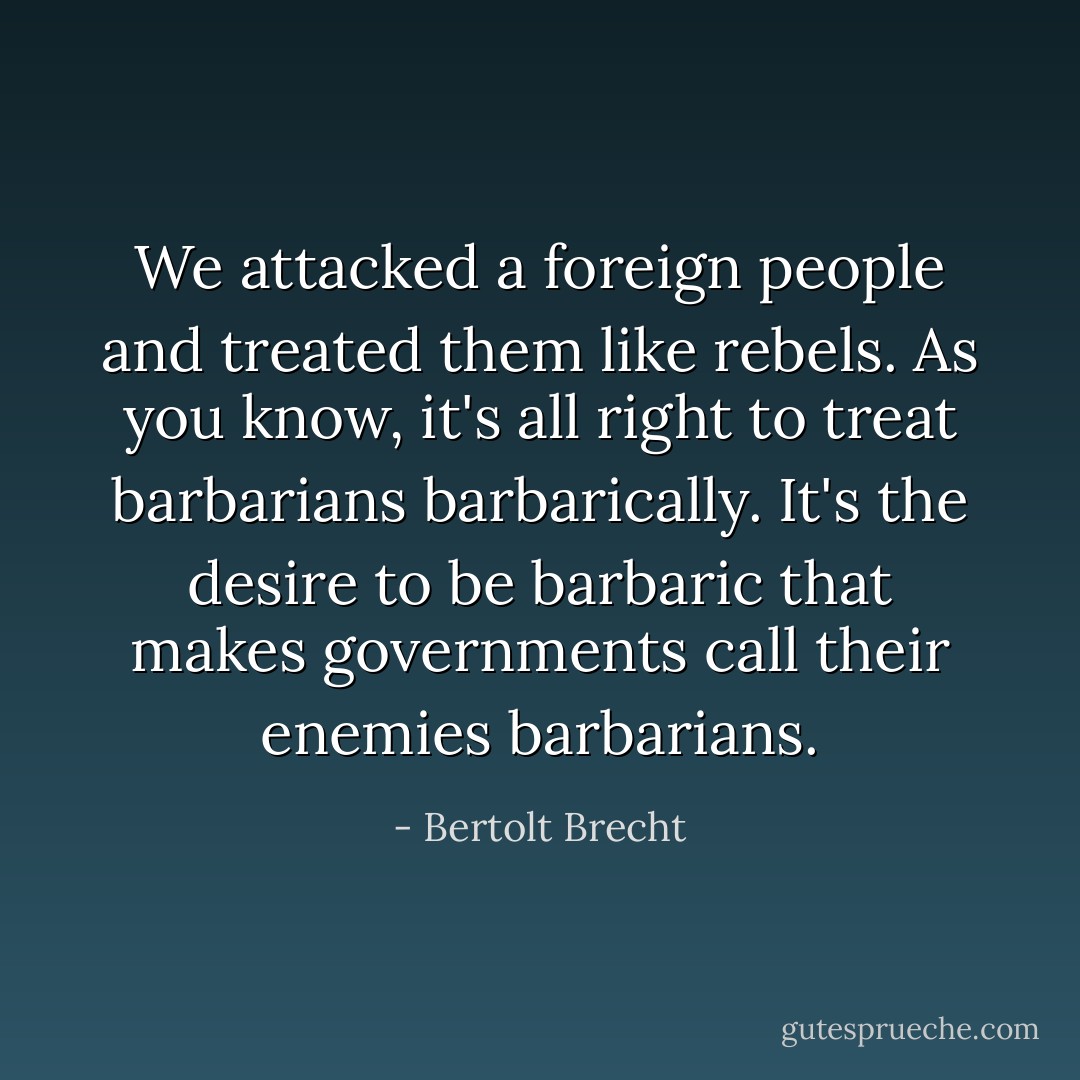 We attacked a foreign people and treated them like rebels. As you know, it's all right to treat barbarians barbarically. It's the desire to be barbaric that makes governments call their enemies barbarians. - Bertolt Brecht