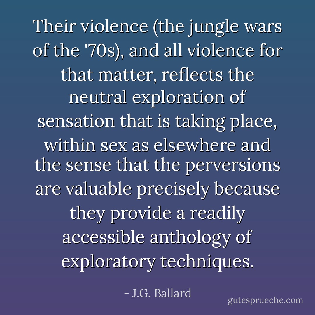 Their violence (the jungle wars of the '70s), and all violence for that matter, reflects the neutral exploration of sensation that is taking place, within sex as elsewhere and the sense that the perversions are valuable precisely because they provide a readily accessible anthology of exploratory techniques. - J.G. Ballard