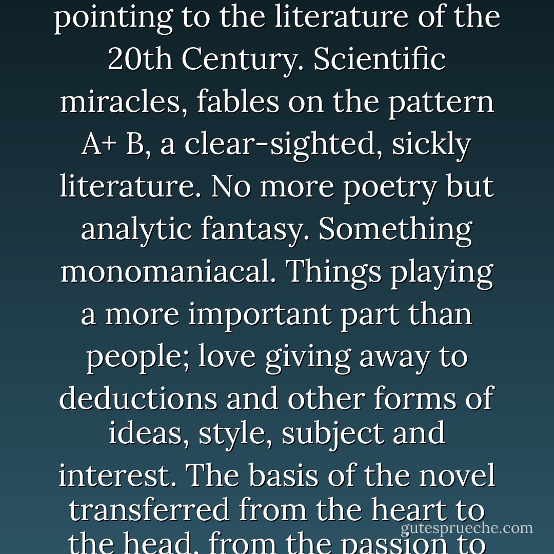 After reading Edgar Allan Poe. Something the critics have not noticed: a new literary world pointing to the literature of the 20th Century. Scientific miracles, fables on the pattern A+ B, a clear-sighted, sickly literature. No more poetry but analytic fantasy. Something monomaniacal. Things playing a more important part than people; love giving away to deductions and other forms of ideas, style, subject and interest. The basis of the novel transferred from the heart to the head, from the passion to the idea, from the drama to the denouement. - Jules de Goncourt