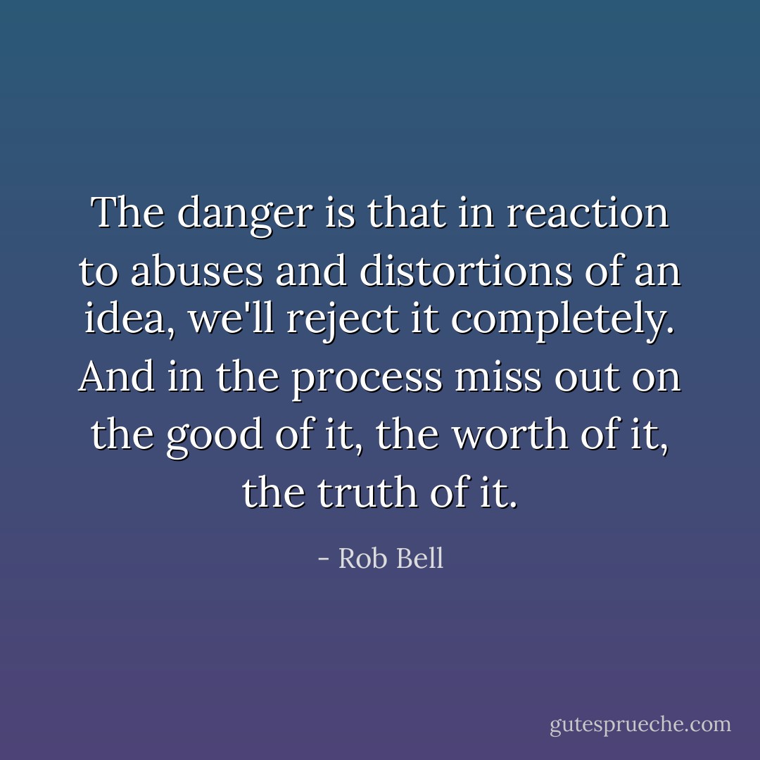 The danger is that in reaction to abuses and distortions of an idea, we'll reject it completely. And in the process miss out on the good of it, the worth of it, the truth of it. - Rob Bell