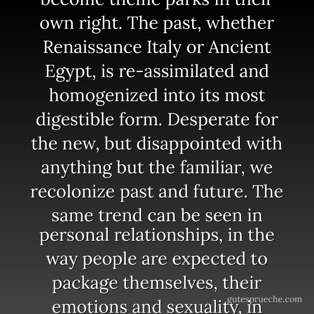 All over the world major museums have bowed to the influence of Disney and become theme parks in their own right. The past, whether Renaissance Italy or Ancient Egypt, is re-assimilated and homogenized into its most digestible form. Desperate for the new, but disappointed with anything but the familiar, we recolonize past and future. The same trend can be seen in personal relationships, in the way people are expected to package themselves, their emotions and sexuality, in attractive and instantly appealing forms. - J.G. Ballard