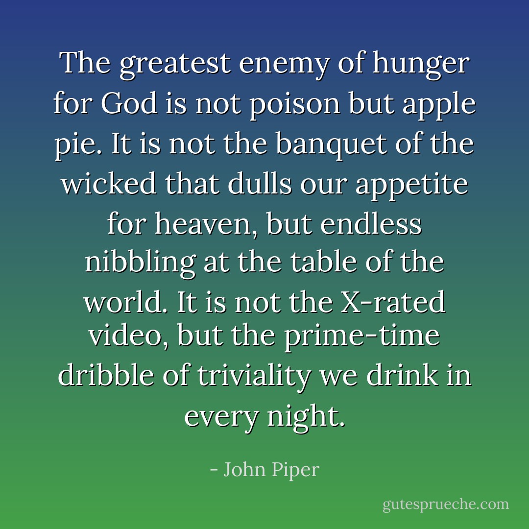 The greatest enemy of hunger for God is not poison but apple pie.<br />It is not the banquet of the wicked that dulls our appetite for<br />heaven, but endless nibbling at the table of the world. It is not<br />the X-rated video, but the prime-time dribble of triviality we<br />drink in every night. - John Piper