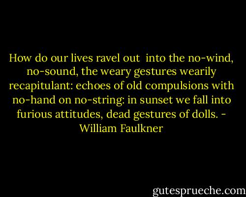 How do our lives ravel out <br />into the no-wind, no-sound,<br />the weary gestures wearily recapitulant:<br />echoes of old compulsions with no-hand on no-string:<br />in sunset we fall into furious attitudes,<br />dead gestures of dolls. - William Faulkner