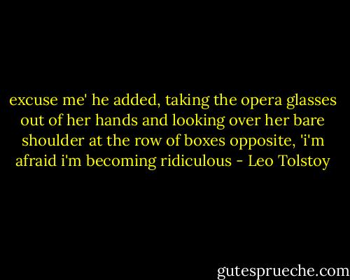 excuse me' he added, taking the opera glasses out of her hands and looking over her bare shoulder at the row of boxes opposite, 'i'm afraid i'm becoming ridiculous - Leo Tolstoy