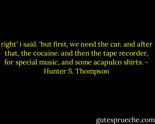 right' i said. 'but first, we need the car. and after that, the cocaine. and then the tape recorder, for special music, and some acapulco shirts. - Hunter S. Thompson