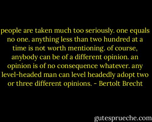 people are taken much too seriously. one equals no one. anything less than two hundred at a time is not worth mentioning. of course, anybody can be of a different opinion. an opinion is of no consequence whatever. any level-headed man can level headedly adopt two or three different opinions. - Bertolt Brecht
