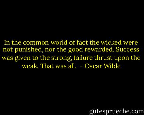 In the common world of fact the wicked were not punished, nor the good rewarded. Success was given to the strong, failure thrust upon the weak. That was all.  - Oscar Wilde