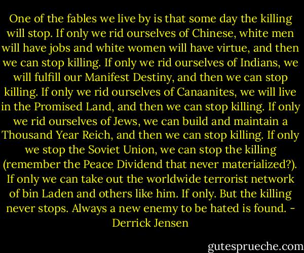 One of the fables we live by is that some day the killing will stop. If only we rid ourselves of Chinese, white men will have jobs and white women will have virtue, and then we can stop killing. If only we rid ourselves of Indians, we will fulfill our Manifest Destiny, and then we can stop killing. If only we rid ourselves of Canaanites, we will live in the Promised Land, and then we can stop killing. If only we rid ourselves of Jews, we can build and maintain a Thousand Year Reich, and then we can stop killing. If only we stop the Soviet Union, we can stop the killing (remember the Peace Dividend that never materialized?). If only we can take out the worldwide terrorist network of bin Laden and others like him. If only. But the killing never stops. Always a new enemy to be hated is found. - Derrick Jensen