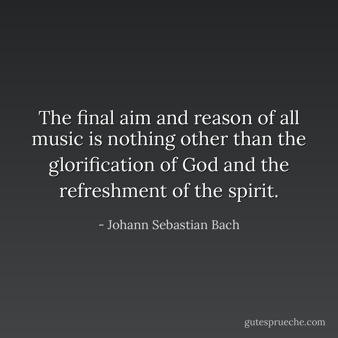 The final aim and reason of all music is nothing other than the glorification of God and the refreshment of the spirit. - Johann Sebastian Bach