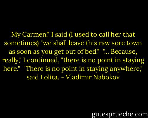 My Carmen," I said (I used to call her that sometimes) "we shall leave this raw sore town as soon as you get out of bed."<br /> "... Because, really," I continued, "there is no point in staying here."<br /> "There is no point in staying anywhere," said Lolita. - Vladimir Nabokov