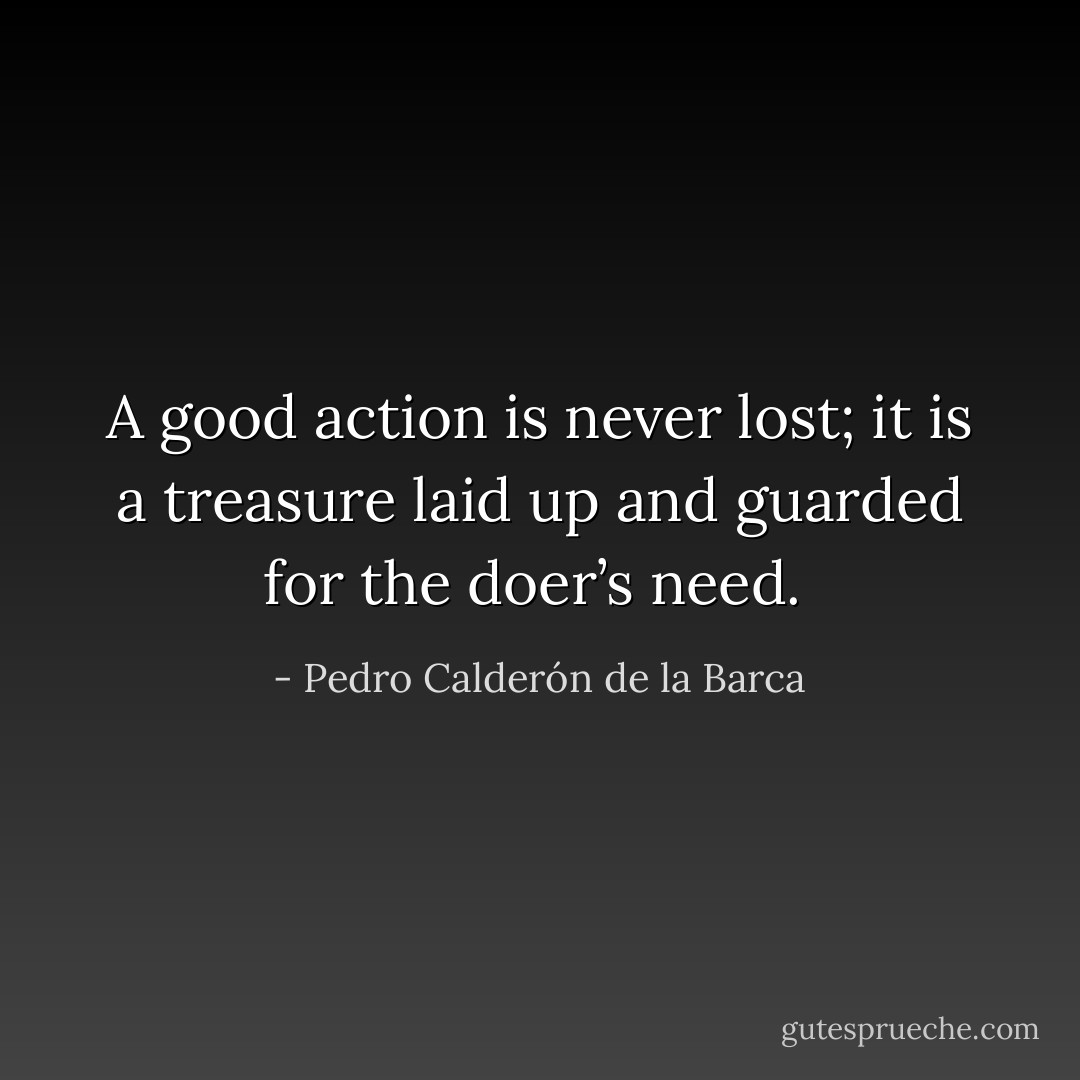 A good action is never lost; it is a treasure laid up and guarded for the doer’s need.  - Pedro Calderón de la Barca