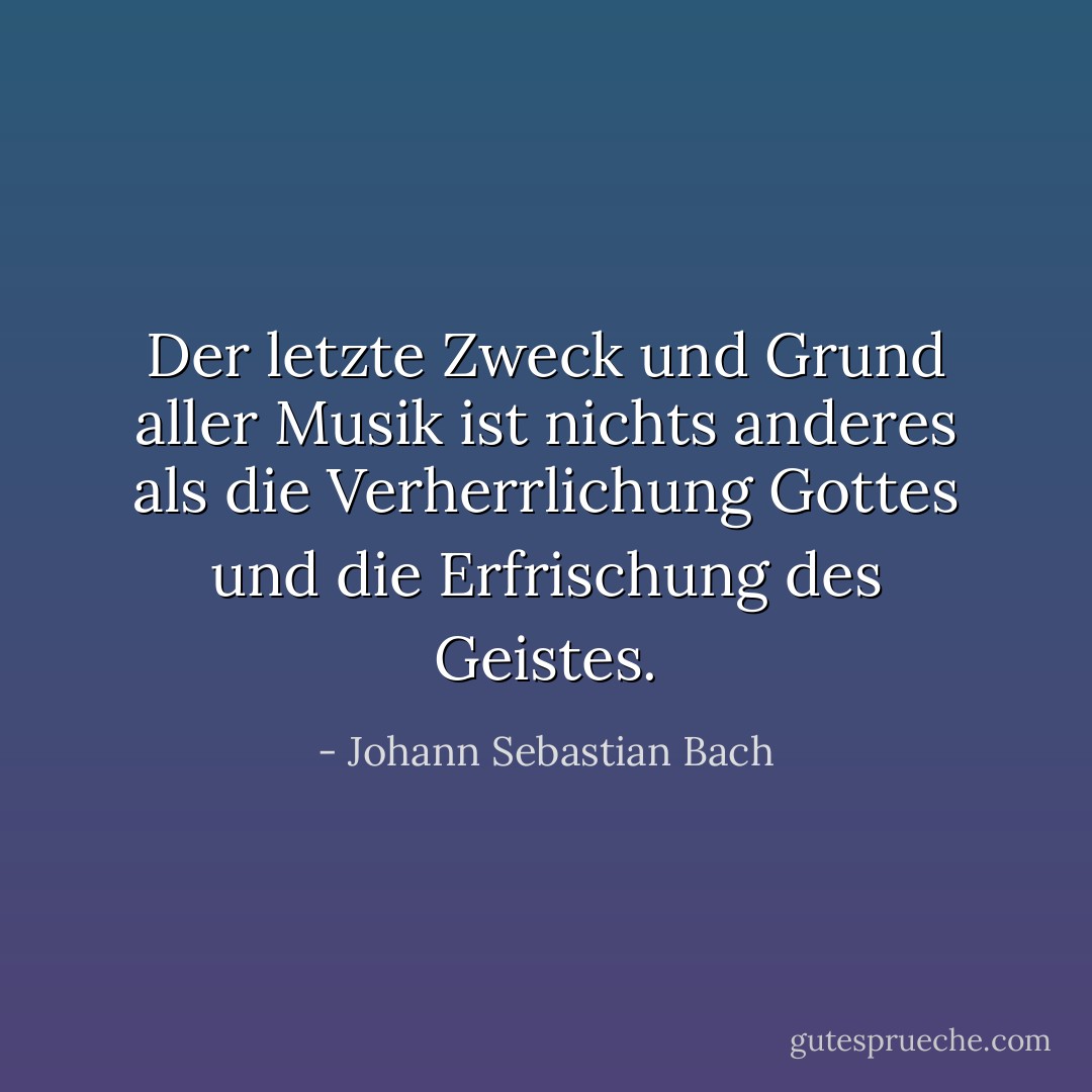Der letzte Zweck und Grund aller Musik ist nichts anderes als die Verherrlichung Gottes und die Erfrischung des Geistes. - Johann Sebastian Bach<