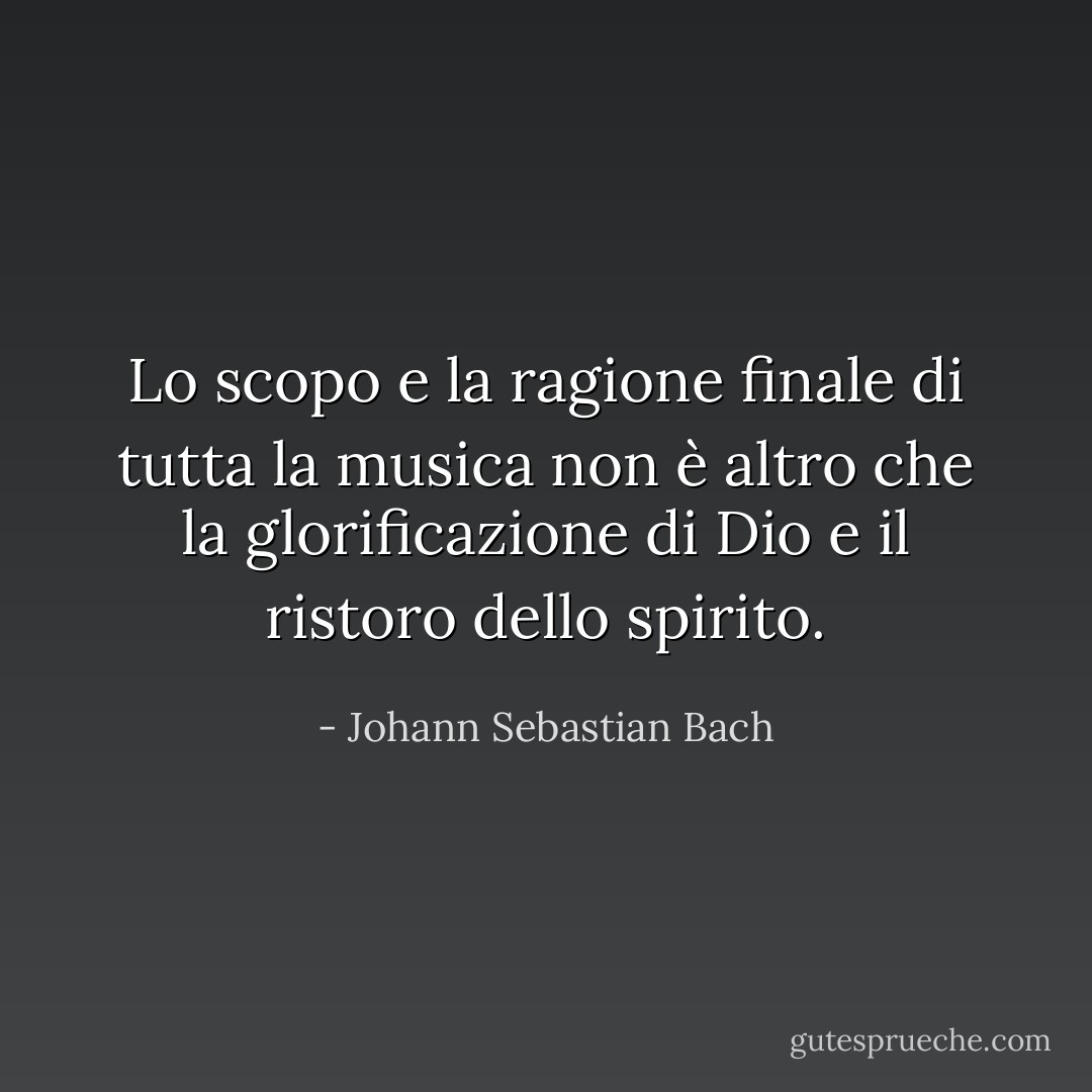 Lo scopo e la ragione finale di tutta la musica non è altro che la glorificazione di Dio e il ristoro dello spirito. - Johann Sebastian Bach
