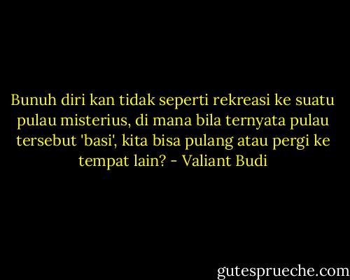 Bunuh diri kan tidak seperti rekreasi ke suatu pulau misterius, di mana bila ternyata pulau tersebut 'basi', kita bisa pulang atau pergi ke tempat lain? - Valiant Budi
