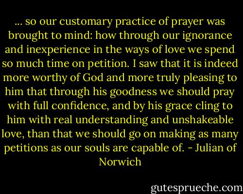 ... so our customary practice of prayer was brought to mind: how through our ignorance and inexperience in the ways of love we spend so much time on petition. I saw that it is indeed more worthy of God and more truly pleasing to him that through his goodness we should pray with full confidence, and by his grace cling to him with real understanding and unshakeable love, than that we should go on making as many petitions as our souls are capable of. - Julian of Norwich