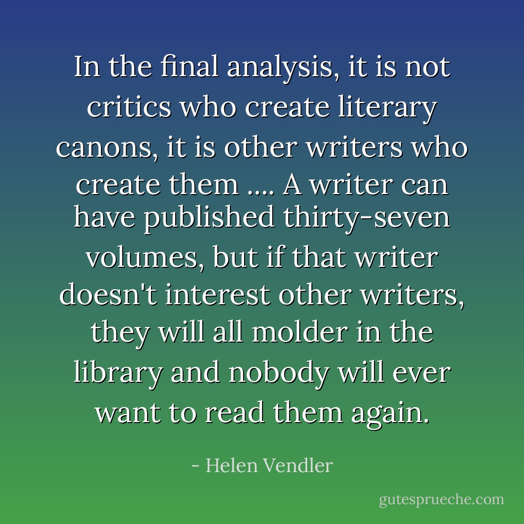 In the final analysis, it is not critics who create literary canons, it is other writers who create them .... A writer can have published thirty-seven volumes, but if that writer doesn't interest other writers, they will all molder in the library and nobody will ever want to read them again. - Helen Vendler