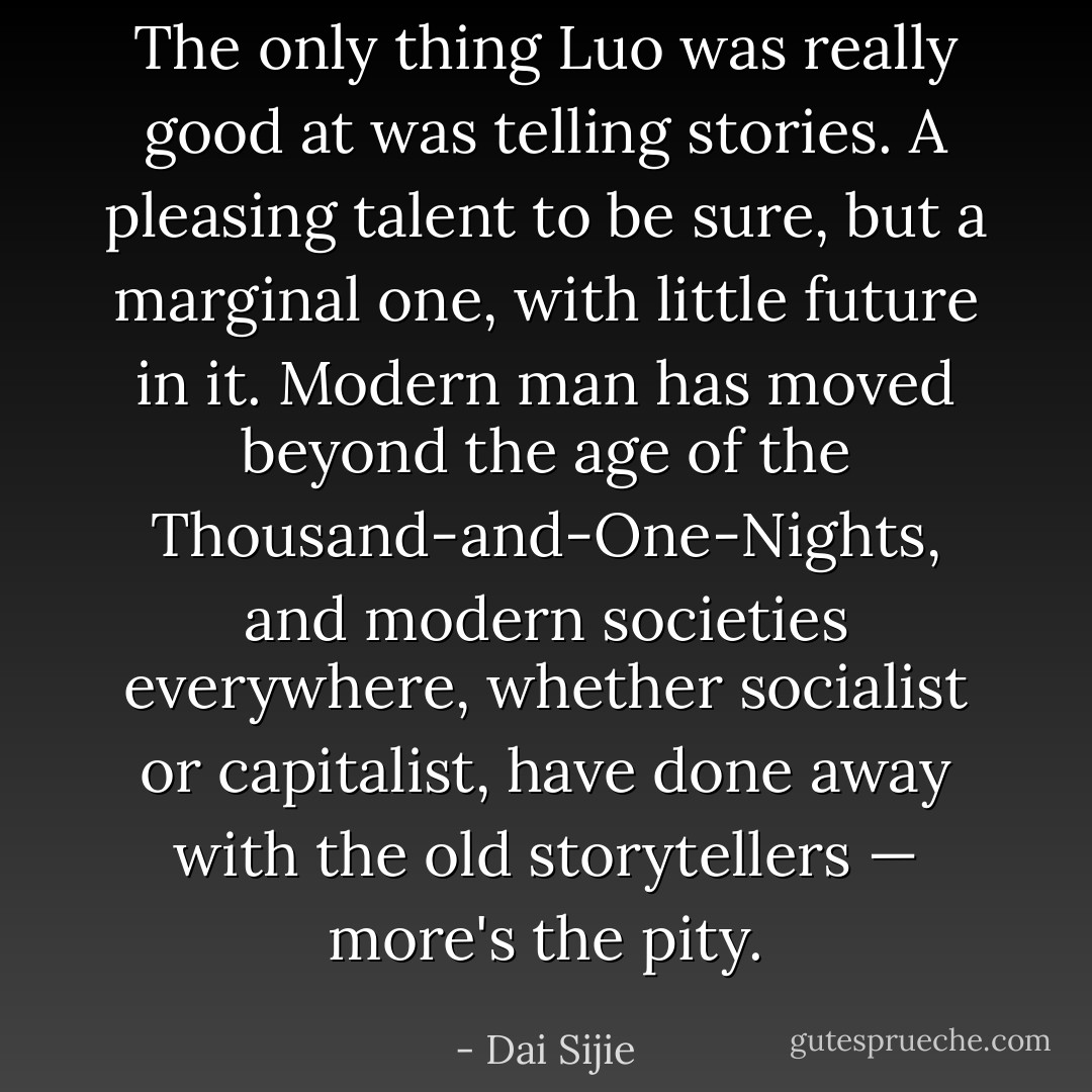 The only thing Luo was really good at was telling stories. A pleasing talent to be sure, but a marginal one, with little future in it. Modern man has moved beyond the age of the Thousand-and-One-Nights, and modern societies everywhere, whether socialist or capitalist, have done away with the old storytellers — more's the pity. - Dai Sijie