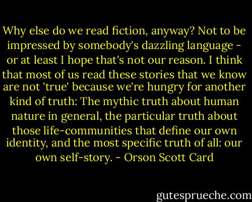 Why else do we read fiction, anyway? Not to be impressed by somebody's dazzling language - or at least I hope that's not our reason. I think that most of us read these stories that we know are not 'true' because we're hungry for another kind of truth: The mythic truth about human nature in general, the particular truth about those life-communities that define our own identity, and the most specific truth of all: our own self-story. - Orson Scott Card