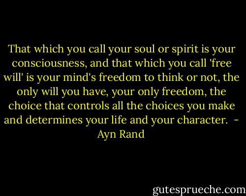 That which you call your soul or spirit is your consciousness, and that which you call 'free will' is your mind's freedom to think or not, the only will you have, your only freedom, the choice that controls all the choices you make and determines your life and your character.  - Ayn Rand