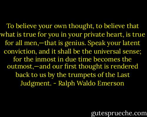To believe your own thought, to believe that what is true for you in your private heart, is true for all men,—that is genius. Speak your latent conviction, and it shall be the universal sense; for the inmost in due time becomes the outmost,—and our first thought is rendered back to us by the trumpets of the Last Judgment. - Ralph Waldo Emerson