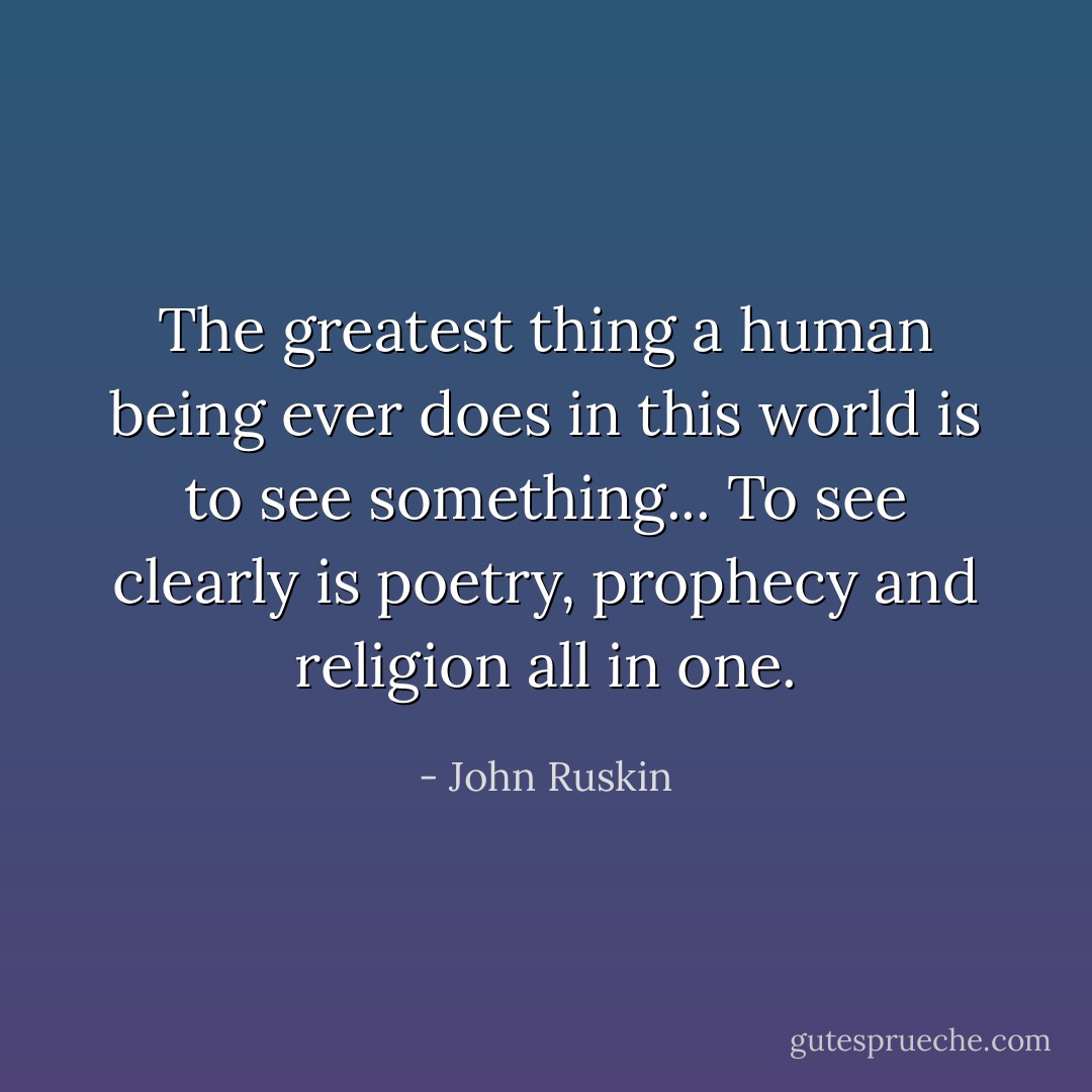 The greatest thing a human being ever does in this world is to see something... To see clearly is poetry, prophecy and religion all in one. - John Ruskin