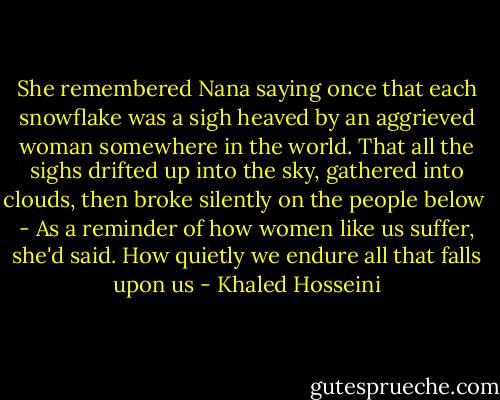 She remembered Nana saying once that each snowflake was a sigh heaved by an aggrieved woman somewhere in the world. That all the sighs drifted up into the sky, gathered into clouds, then broke silently on the people below<br /><br />- As a reminder of how women like us suffer, she'd said. How quietly we endure all that falls upon us - Khaled Hosseini
