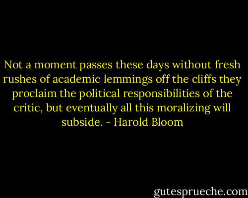 Not a moment passes these days without fresh rushes of academic lemmings off the cliffs they proclaim the political responsibilities of the critic, but eventually all this moralizing will subside. - Harold Bloom