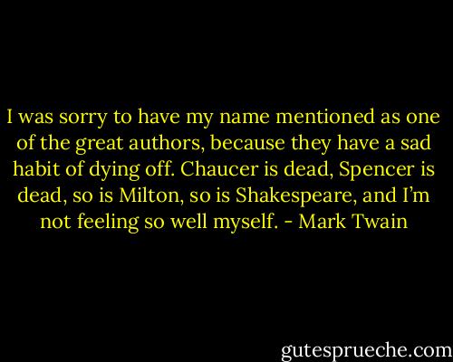 I was sorry to have my name mentioned as one of the great authors, because they have a sad habit of dying off. Chaucer is dead, Spencer is dead, so is Milton, so is Shakespeare, and I’m not feeling so well myself. - Mark Twain