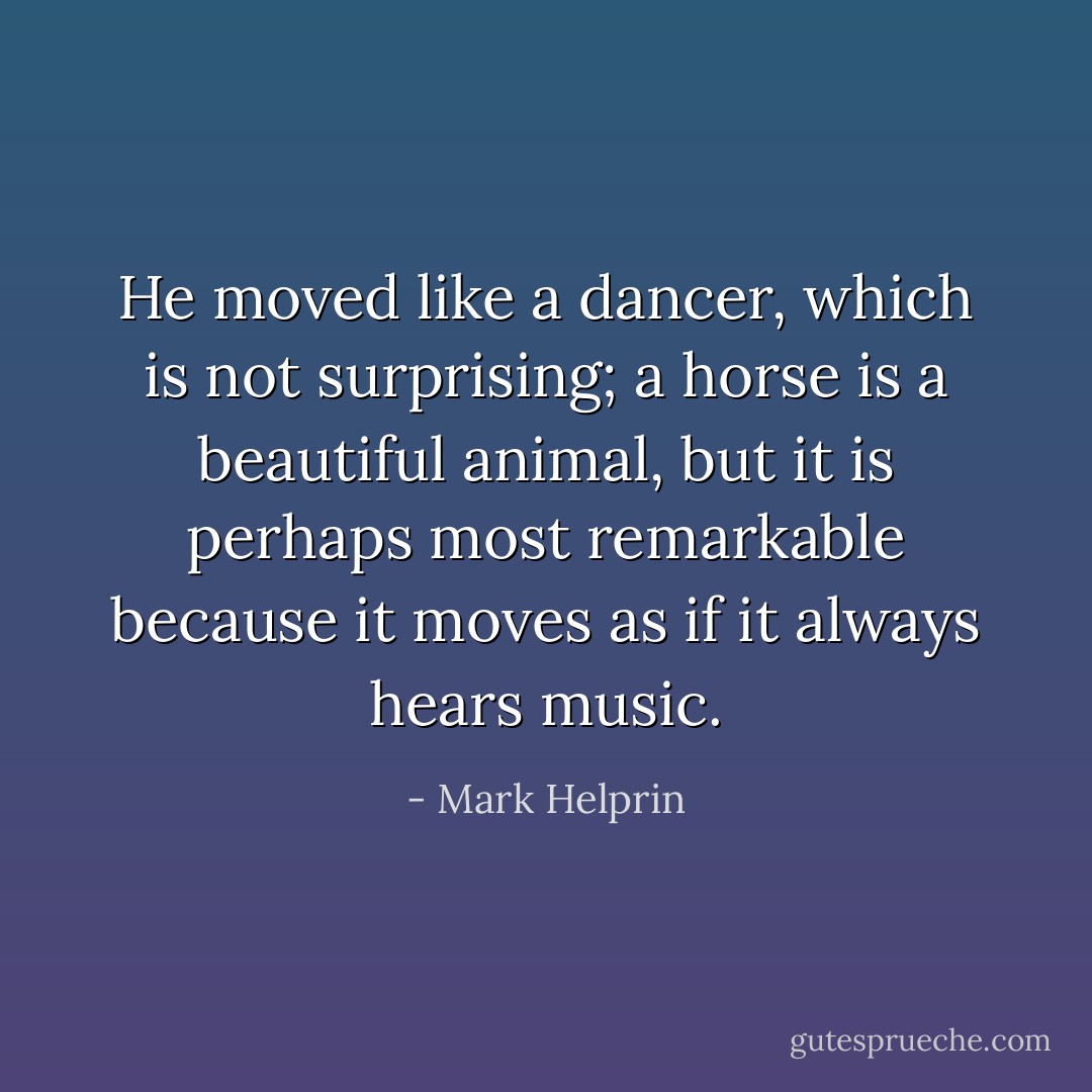 He moved like a dancer, which is not surprising; a horse is a beautiful animal, but it is perhaps most remarkable because it moves as if it always hears music. - Mark Helprin