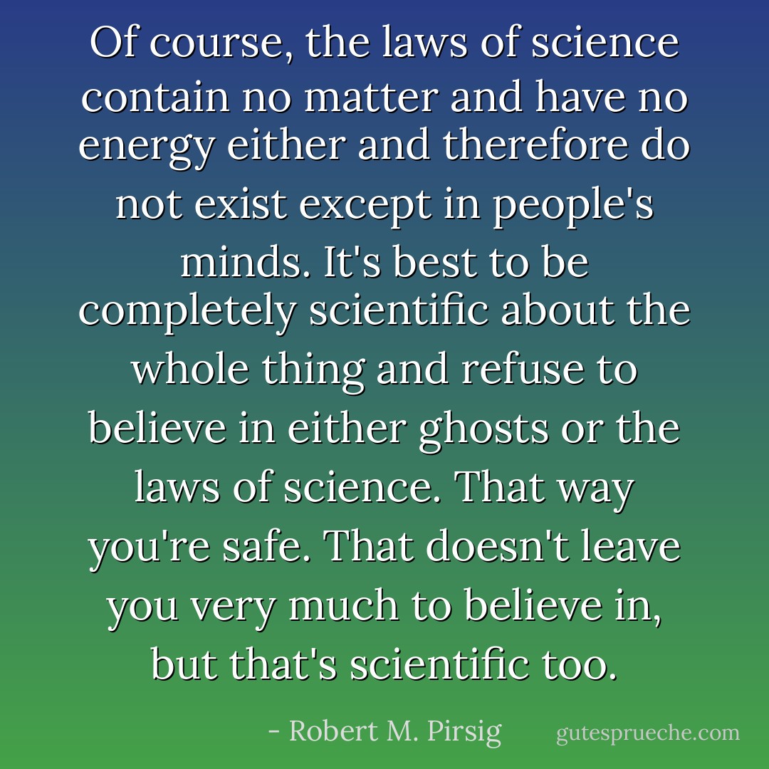 Of course, the laws of science contain no matter and have no energy either and therefore do not exist except in people's minds. It's best to be completely scientific about the whole thing and refuse to believe in either ghosts or the laws of science. That way you're safe. That doesn't leave you very much to believe in, but that's scientific too. - Robert M. Pirsig