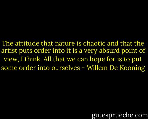 The attitude that nature is chaotic and that the artist puts order into it is a very absurd point of view, I think. All that we can hope for is to put some order into ourselves - Willem De Kooning