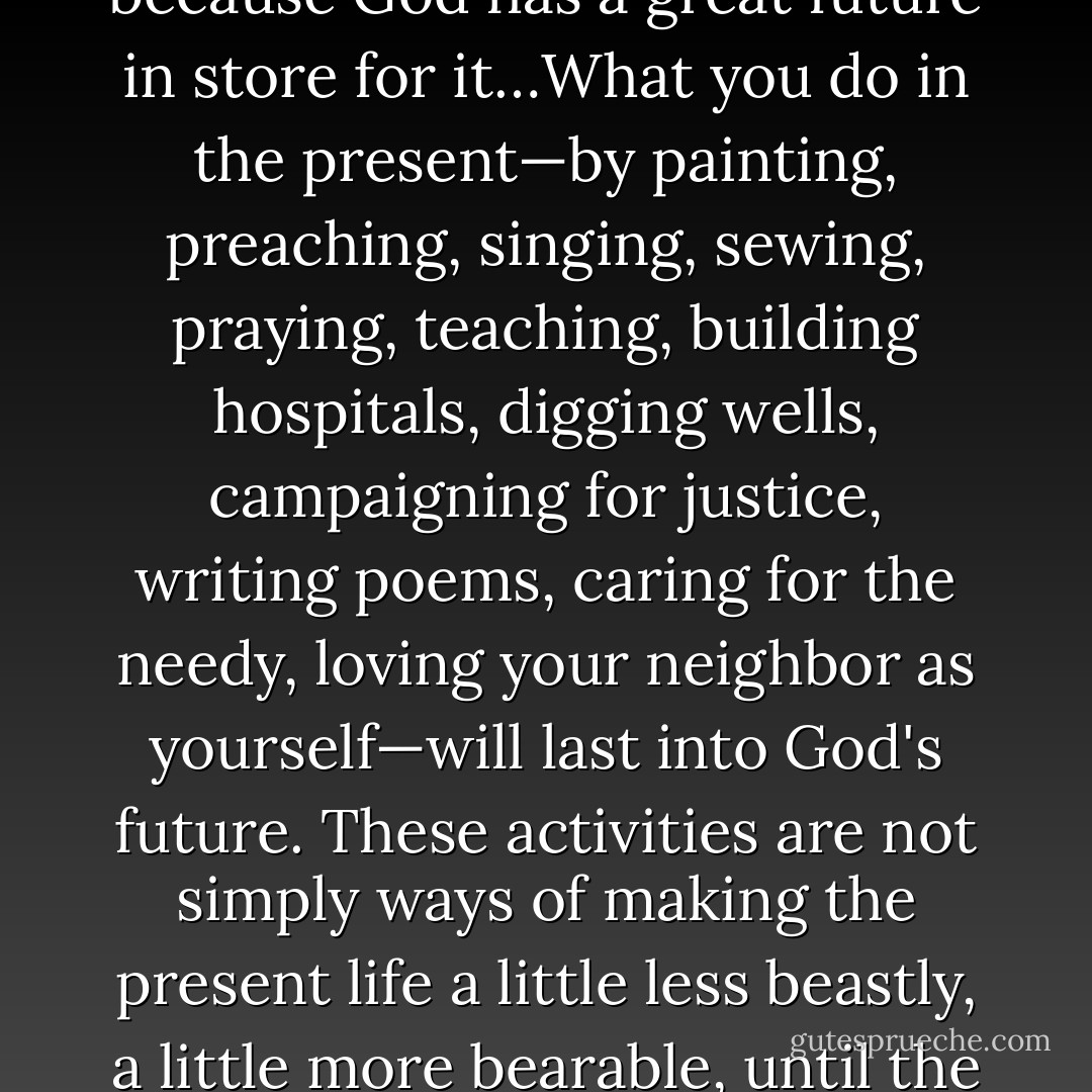 The point of the resurrection…is that the present bodily life is not valueless just because it will die…What you do with your body in the present matters because God has a great future in store for it…What you do in the present—by painting, preaching, singing, sewing, praying, teaching, building hospitals, digging wells, campaigning for justice, writing poems, caring for the needy, loving your neighbor as yourself—will last into God's future. These activities are not simply ways of making the present life a little less beastly, a little more bearable, until the day when we leave it behind altogether (as the hymn so mistakenly puts it…). They are part of what we may call building for God's kingdom. - N.T. Wright