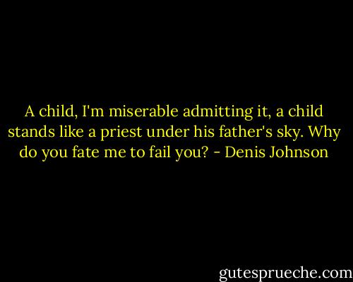 A child, I'm miserable admitting it, a child stands like a priest under his father's sky. Why do you fate me to fail you? - Denis Johnson