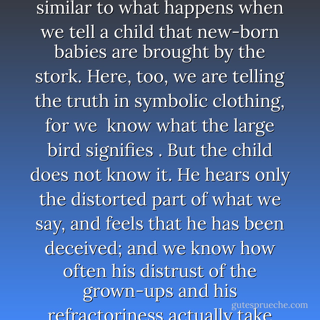 We need not deplore the renunciation of historical truth when we put forward rational grounds for the precepts of civilization. The truths contained in religious doctrines are after all so distorted and systematically disguised that the mass of humanity cannot recognize them as truth. The case is similar to what happens when we tell a child that new-born babies are brought by the stork. Here, too, we are telling the truth in symbolic clothing, for we <i> know what the large bird signifies </i>. But the child does not know it. He hears only the distorted part of what we say, and feels that he has been deceived; and we know how often his distrust of the grown-ups and his refractoriness actually take their start from this impression. We have become convinced that it is better to avoid such symbolic disguisings of the truth in what we tell children and not to withhold from them a knowledge of the true state of affairs commensurate with their intellectual level. - Sigmund Freud