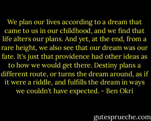 We plan our lives according to a dream that came to us in our childhood, and we find that life alters our plans. And yet, at the end, from a rare height, we also see that our dream was our fate. It's just that providence had other ideas as to how we would get there. Destiny plans a different route, or turns the dream around, as if it were a riddle, and fulfills the dream in ways we couldn't have expected. - Ben Okri